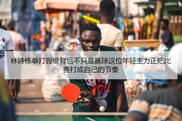 林诗栋单打晋级背后不只是赢球这位年轻主力正把比赛打成自己的节奏